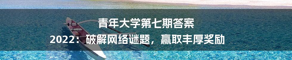 青年大学第七期答案 2022：破解网络谜题，赢取丰厚奖励