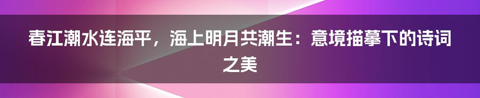 春江潮水连海平，海上明月共潮生：意境描摹下的诗词之美