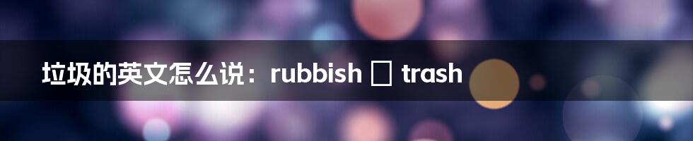 垃圾的英文怎么说：rubbish ≠ trash