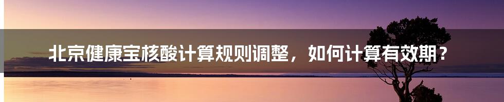 北京健康宝核酸计算规则调整，如何计算有效期？