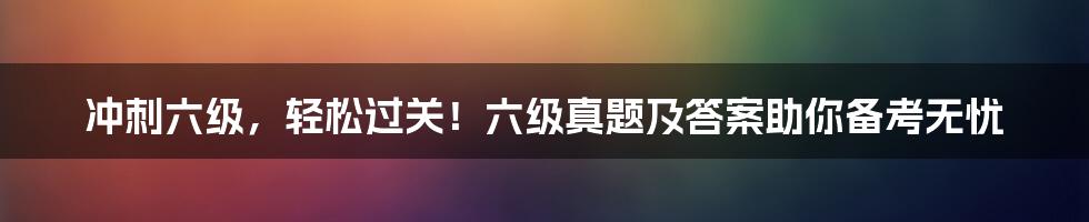 冲刺六级，轻松过关！六级真题及答案助你备考无忧