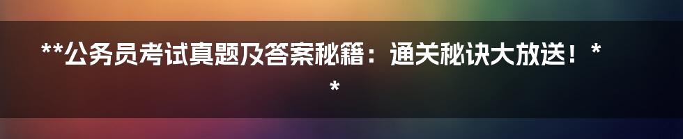 **公务员考试真题及答案秘籍：通关秘诀大放送！**