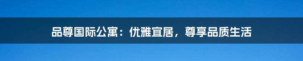 品尊国际公寓：优雅宜居，尊享品质生活