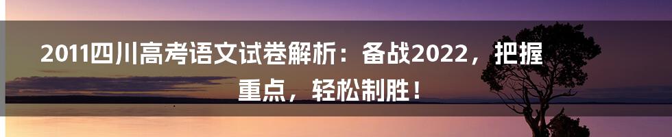 2011四川高考语文试卷解析：备战2022，把握重点，轻松制胜！