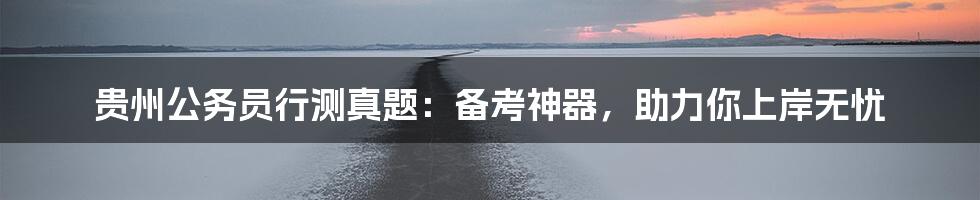 贵州公务员行测真题：备考神器，助力你上岸无忧