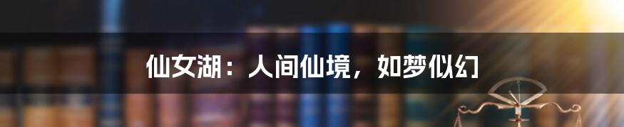 仙女湖：人间仙境，如梦似幻