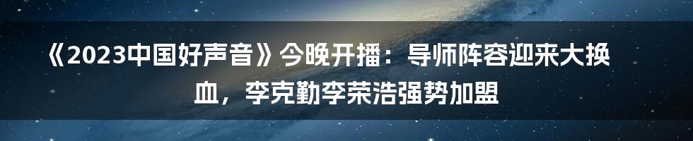 《2023中国好声音》今晚开播：导师阵容迎来大换血，李克勤李荣浩强势加盟