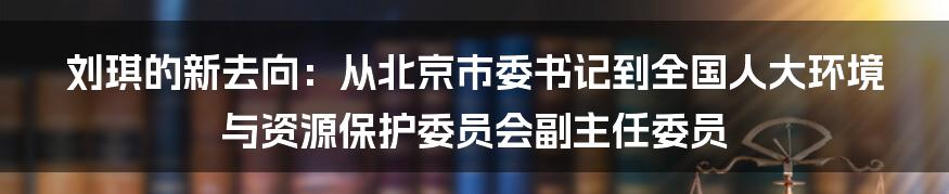 刘琪的新去向：从北京市委书记到全国人大环境与资源保护委员会副主任委员