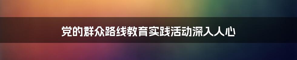 党的群众路线教育实践活动深入人心