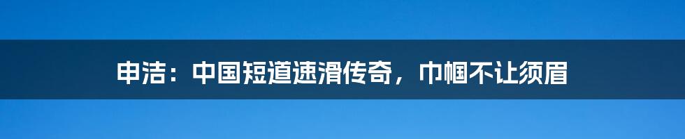 申洁：中国短道速滑传奇，巾帼不让须眉