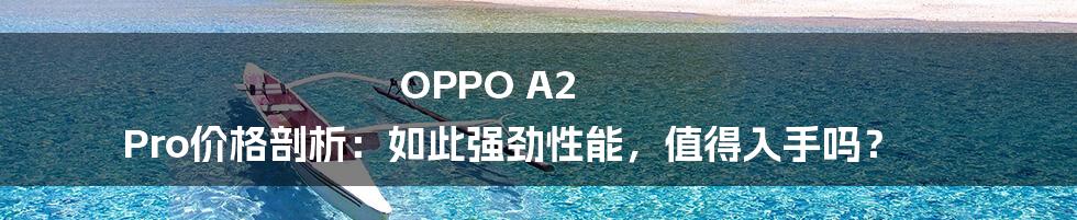 OPPO A2 Pro价格剖析：如此强劲性能，值得入手吗？