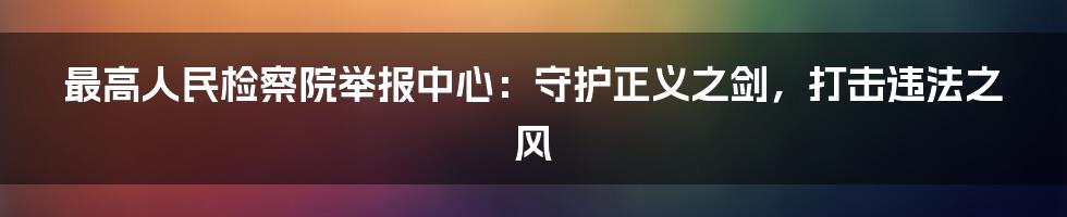 最高人民检察院举报中心：守护正义之剑，打击违法之风