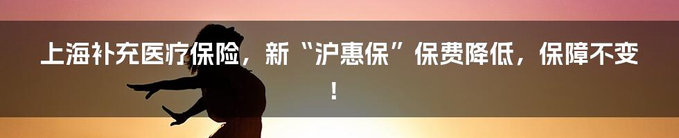 上海补充医疗保险，新“沪惠保”保费降低，保障不变！