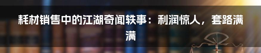 耗材销售中的江湖奇闻轶事：利润惊人，套路满满