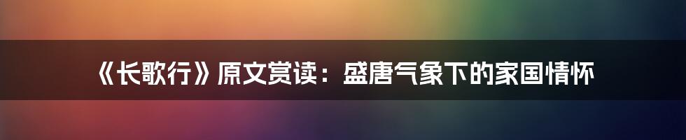 《长歌行》原文赏读：盛唐气象下的家国情怀