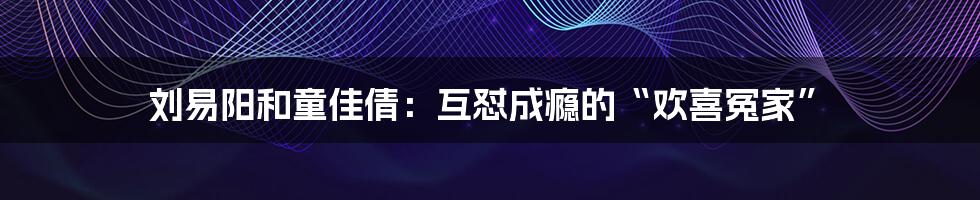 刘易阳和童佳倩：互怼成瘾的“欢喜冤家”