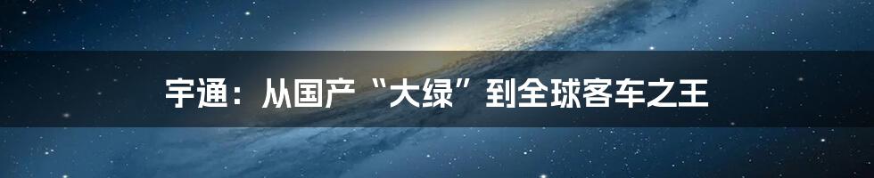 宇通：从国产“大绿”到全球客车之王