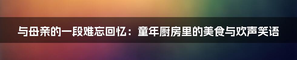 与母亲的一段难忘回忆：童年厨房里的美食与欢声笑语