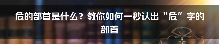 危的部首是什么？教你如何一秒认出“危”字的部首