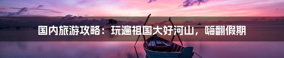 国内旅游攻略：玩遍祖国大好河山，嗨翻假期