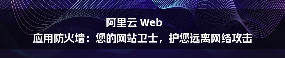 阿里云 Web 应用防火墙：您的网站卫士，护您远离网络攻击