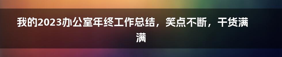 我的2023办公室年终工作总结，笑点不断，干货满满