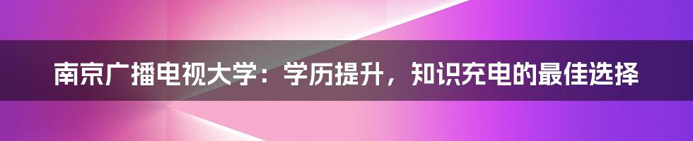 南京广播电视大学：学历提升，知识充电的最佳选择