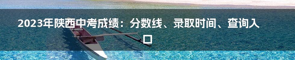 2023年陕西中考成绩：分数线、录取时间、查询入口