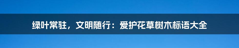 绿叶常驻，文明随行：爱护花草树木标语大全