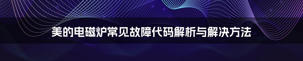 美的电磁炉常见故障代码解析与解决方法