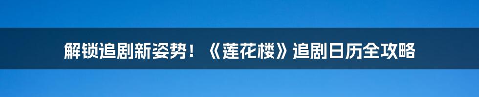 解锁追剧新姿势！《莲花楼》追剧日历全攻略