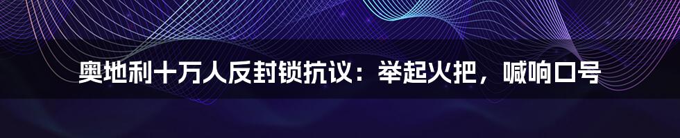 奥地利十万人反封锁抗议：举起火把，喊响口号