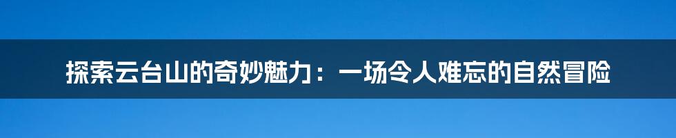 探索云台山的奇妙魅力：一场令人难忘的自然冒险