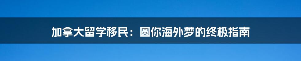 加拿大留学移民：圆你海外梦的终极指南