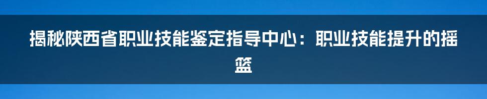 揭秘陕西省职业技能鉴定指导中心：职业技能提升的摇篮