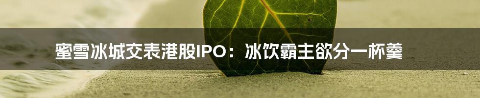 蜜雪冰城交表港股IPO：冰饮霸主欲分一杯羹