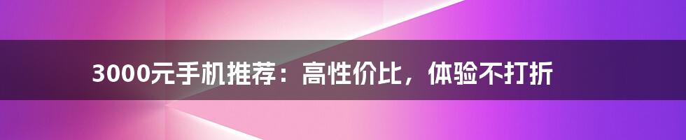 3000元手机推荐：高性价比，体验不打折