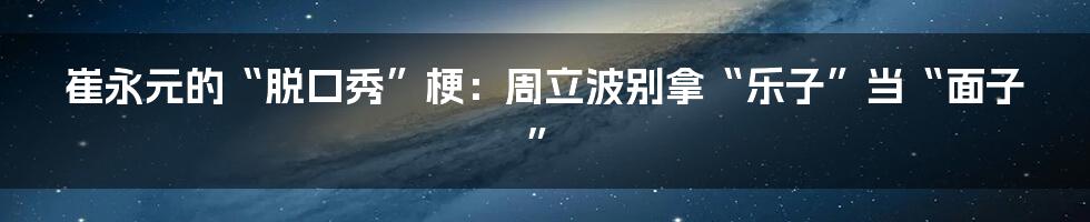 崔永元的“脱口秀”梗：周立波别拿“乐子”当“面子”