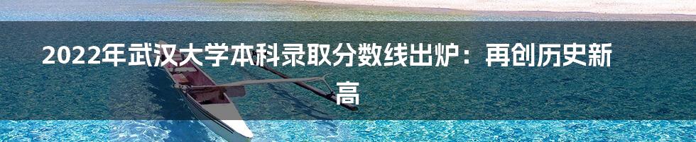 2022年武汉大学本科录取分数线出炉：再创历史新高