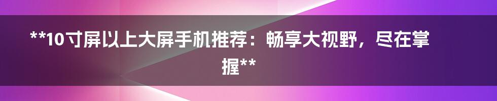 **10寸屏以上大屏手机推荐：畅享大视野，尽在掌握**