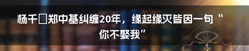 杨千嬅郑中基纠缠20年，缘起缘灭皆因一句“你不娶我”