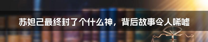 苏妲己最终封了个什么神，背后故事令人唏嘘