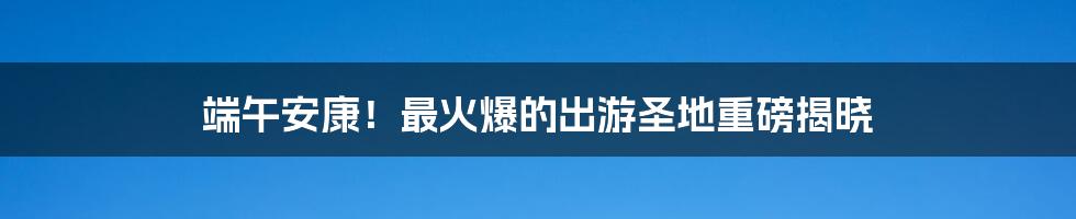 端午安康！最火爆的出游圣地重磅揭晓