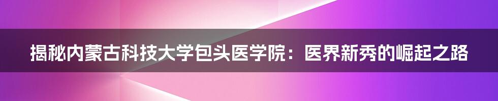 揭秘内蒙古科技大学包头医学院：医界新秀的崛起之路