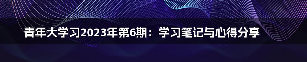 青年大学习2023年第6期：学习笔记与心得分享