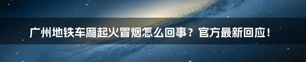 广州地铁车厢起火冒烟怎么回事？官方最新回应！