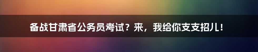 备战甘肃省公务员考试？来，我给你支支招儿！