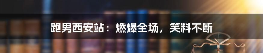 跑男西安站：燃爆全场，笑料不断