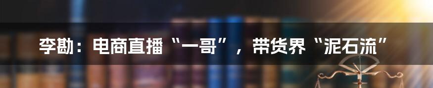 李勘：电商直播“一哥”，带货界“泥石流”