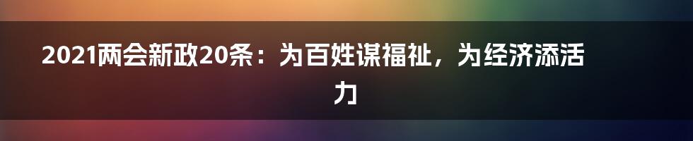 2021两会新政20条：为百姓谋福祉，为经济添活力